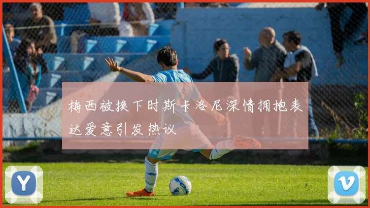 梅西被换下时斯卡洛尼深情拥抱表达爱意引发热议