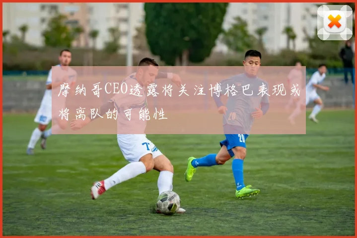 摩纳哥CEO透露将关注博格巴表现或将离队的可能性