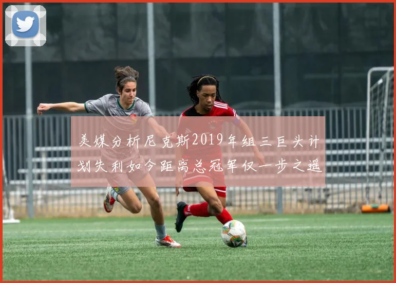 美媒分析尼克斯2019年组三巨头计划失利如今距离总冠军仅一步之遥