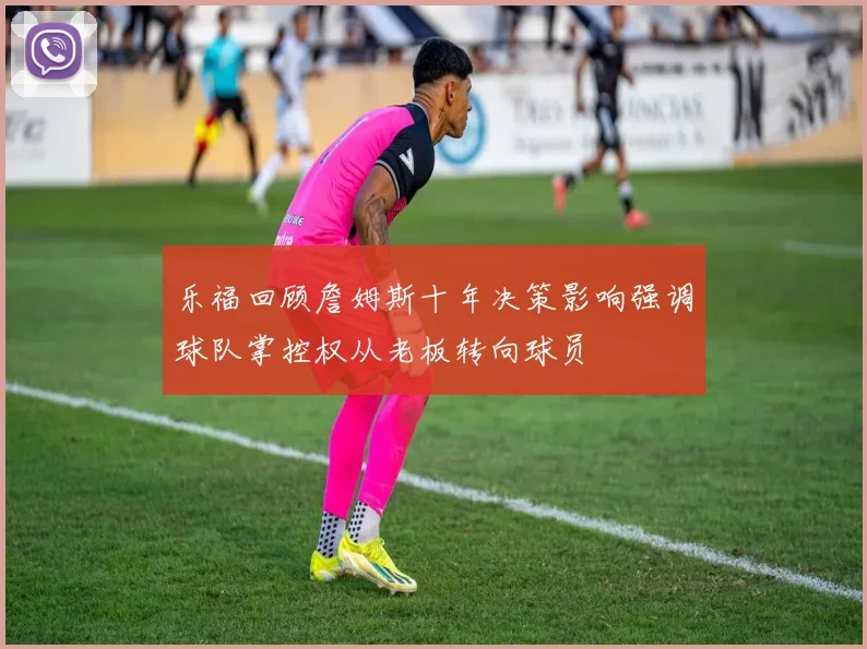 乐福回顾詹姆斯十年决策影响强调球队掌控权从老板转向球员
