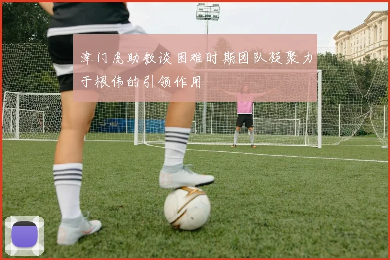 津门虎助教谈困难时期团队凝聚力于根伟的引领作用
