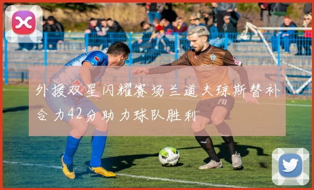 外援双星闪耀赛场兰道夫琼斯替补合力42分助力球队胜利