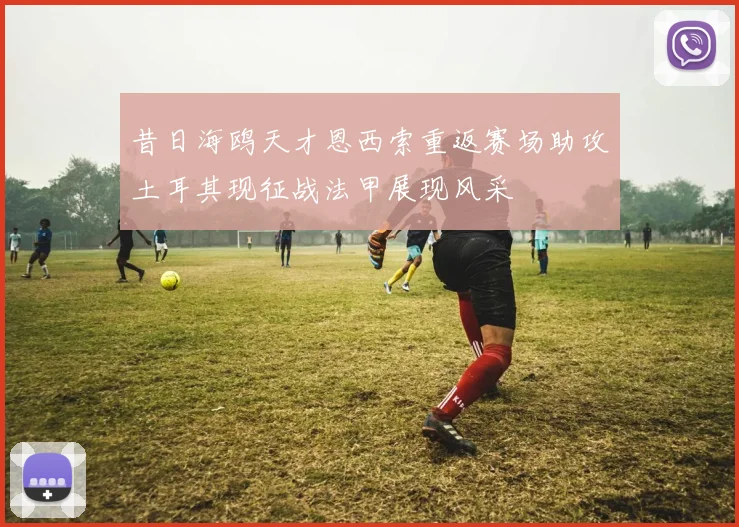 昔日海鸥天才恩西索重返赛场助攻土耳其现征战法甲展现风采
