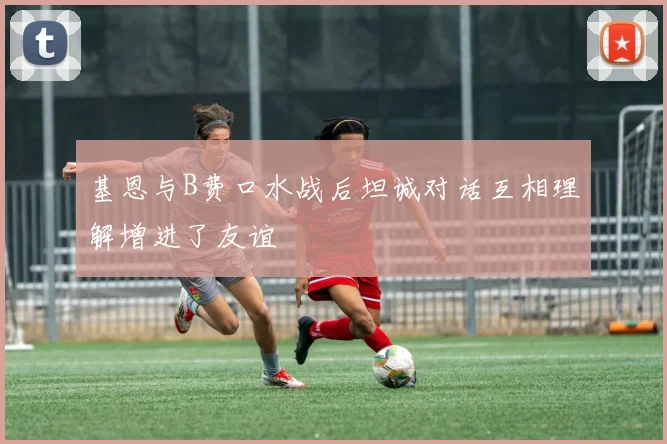 基恩与B费口水战后坦诚对话互相理解增进了友谊