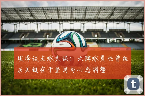 埃泽谈点球失误：大牌球员也曾经历关键在于坚持与心态调整