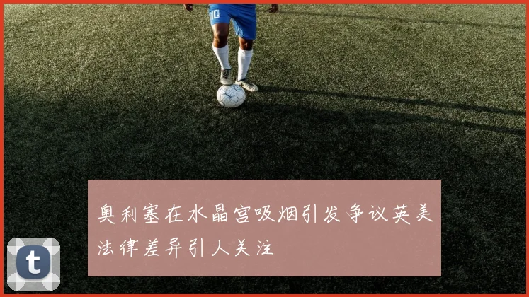 奥利塞在水晶宫吸烟引发争议英美法律差异引人关注