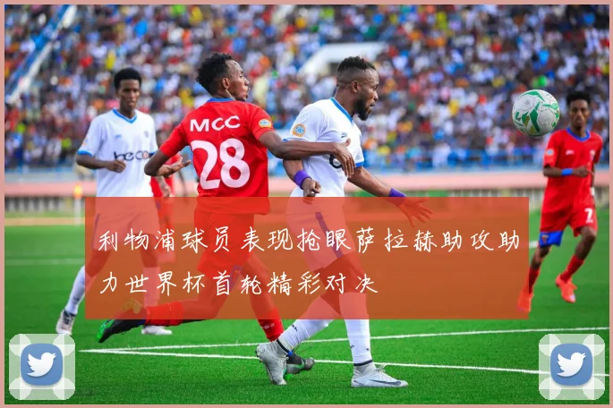 利物浦球员表现抢眼萨拉赫助攻助力世界杯首轮精彩对决